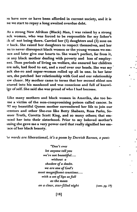 »u have now or have been afforded in current society, and it is e we start to repay a long awaited overdue debt.  As a strong New Afrikan (Black) Man, I was raised by a strong ack woman, who was forced to be responsible for my father’s  of not being there. Carricd her (5) daughters and (3) sons on « back. She raised her daughters to respect themselves, and her s to never disrespect black women or the young women we em- ace and later give our hearts to. She wasn’t perfect, far from it, <e any black mother dealing with poverty and loss of employ- ent. Then periods of living on welfare, she ensured her children ere safe, had food to eat, and a roof over our heads. She was my ack she-ro and super-woman rolled up all in one. In her later ars, she patched her relationship with God and our relationship ew closer. My mother came to terms that her second eldest son atured into his manhood and was conscious and full of knowl- Ige of sell. She said she was proud of who I had become.  Like many mothers and black women in Amerika, she too be- me a victim of the non-compromising poison called cancer. In 97 my beautiful Queen mother surrendered her life to join our icestors and other She-ros like Betty Shabazz, Rosa Parks, So- uner Truth, Coretta Scott King, and so many others; that em- aced her into their sisterhood. Prior to my beloved mother’s  ussing she gave me a very power card that really signified her em- ace of her black beauty.  ‘e words are liberational, it’s a poem by Derrick Barnes, a poet:  “Don’t ever Tet anyone tell you we’re not beautiful.... without a shadow of a doubt. we are one of God’s ‘most magnificent creations.... with a set of lips as full as the moon on a clear, star-filled night (con.ps. 19)  s} 